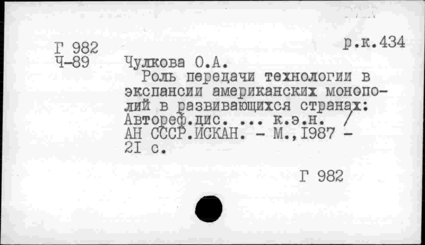 ﻿Г 982 4-89
р.к.434
Чулкова О.А.
Роль передачи технологии в экспансии американских монополий в развивающихся странах; Автореф.цис. ... к.э.н. / АН СССР.ИСКАН. - ГЛ., 1987 -21 с.
Г 982